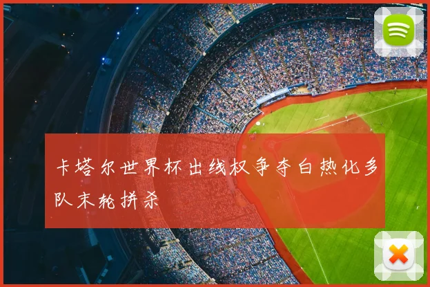 卡塔尔世界杯出线权争夺白热化多队末轮拼杀
