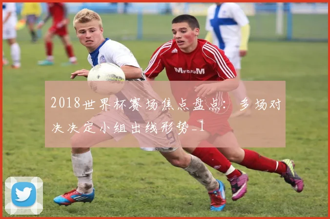 2018世界杯赛场焦点盘点:多场对决决定小组出线形势_1