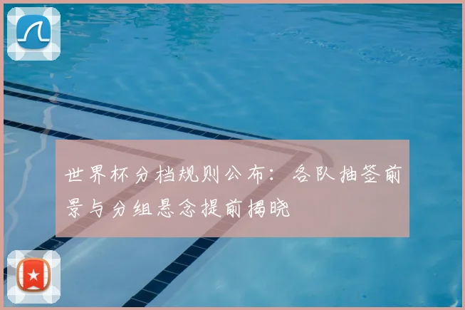 世界杯分档规则公布：各队抽签前景与分组悬念提前揭晓
