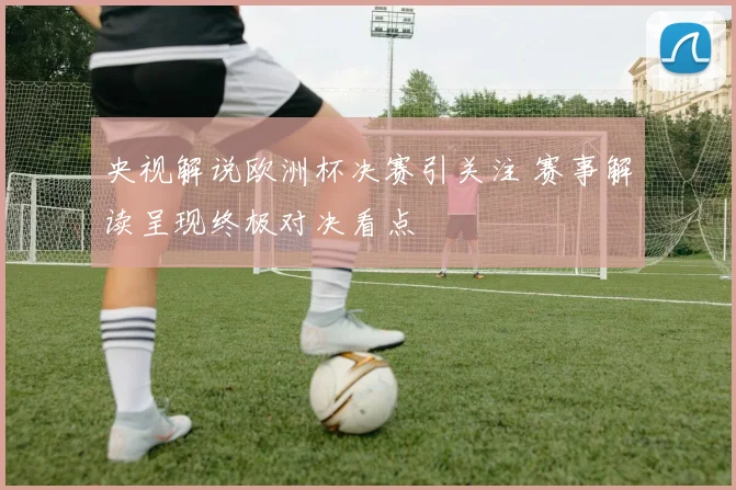 央视解说欧洲杯决赛引关注 赛事解读呈现终极对决看点