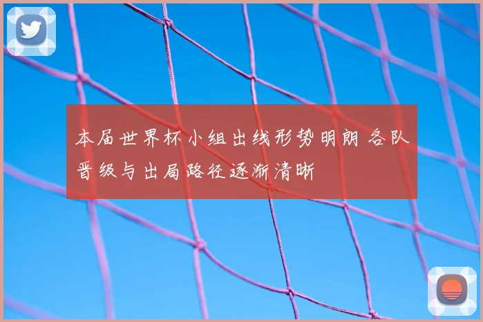 本届世界杯小组出线形势明朗 各队晋级与出局路径逐渐清晰