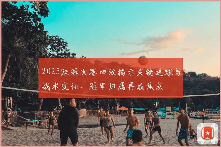 2025欧冠决赛回放揭示关键进球与战术变化，冠军归属再成焦点