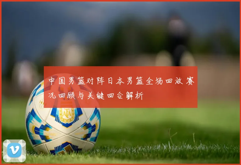 中国男篮对阵日本男篮全场回放 赛况回顾与关键回合解析