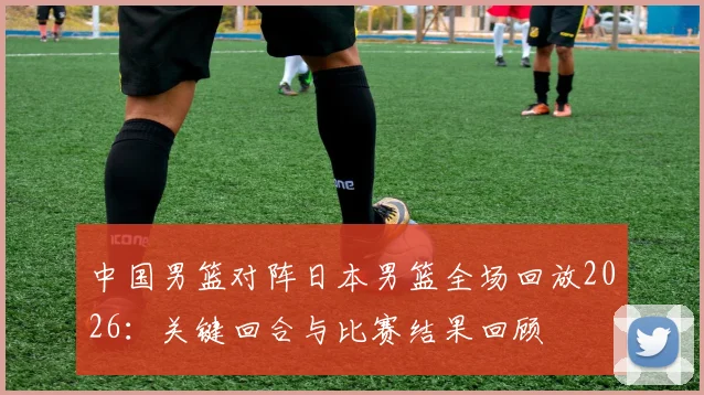 中国男篮对阵日本男篮全场回放2026：关键回合与比赛结果回顾