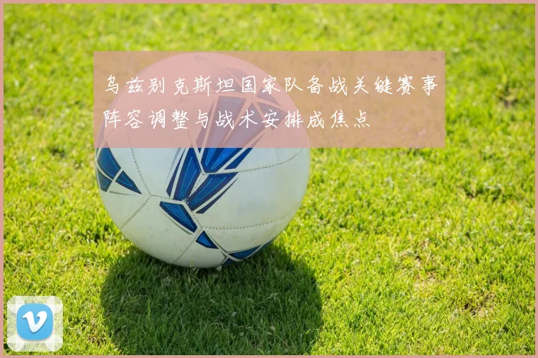 乌兹别克斯坦国家队备战关键赛事阵容调整与战术安排成焦点