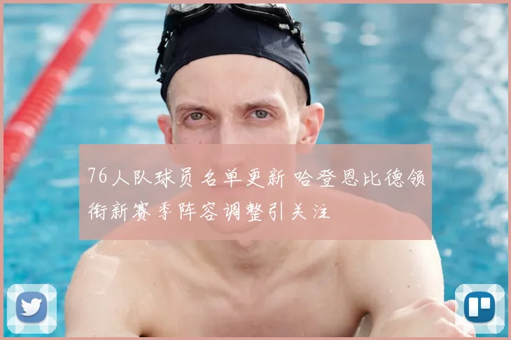 76人队球员名单更新 哈登恩比德领衔新赛季阵容调整引关注