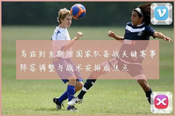 乌兹别克斯坦国家队备战关键赛事阵容调整与战术安排成焦点