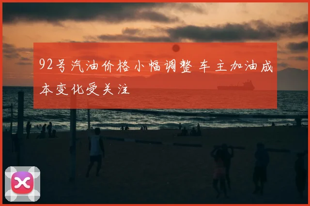 92号汽油价格小幅调整 车主加油成本变化受关注