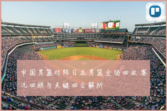 中国男篮对阵日本男篮全场回放 赛况回顾与关键回合解析