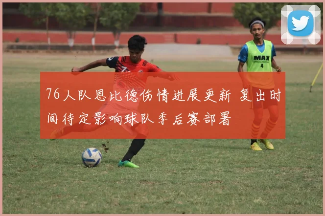 76人队恩比德伤情进展更新 复出时间待定影响球队季后赛部署