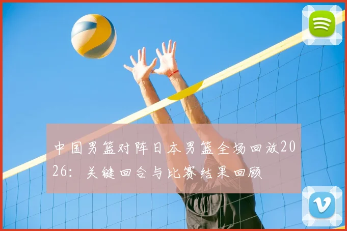 中国男篮对阵日本男篮全场回放2026：关键回合与比赛结果回顾