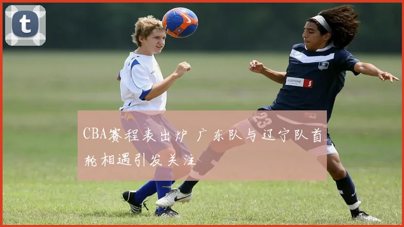 CBA赛程表出炉 广东队与辽宁队首轮相遇引发关注