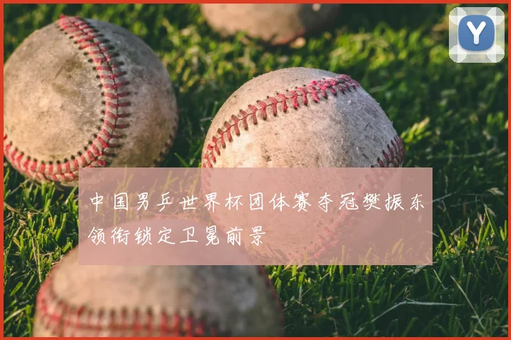 中国男乒世界杯团体赛夺冠樊振东领衔锁定卫冕前景